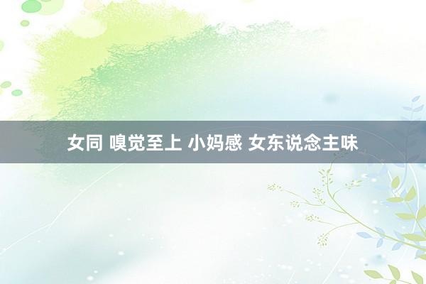 女同 嗅觉至上 小妈感 女东说念主味