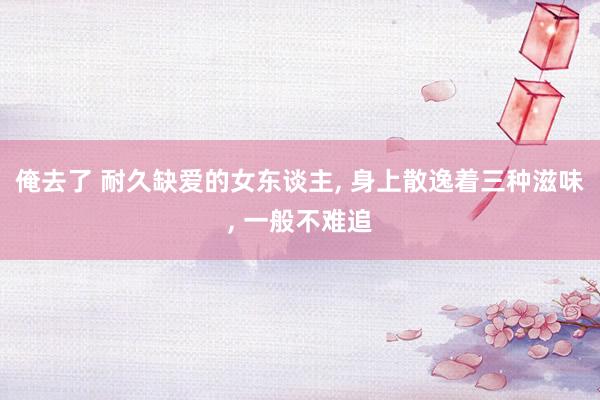 俺去了 耐久缺爱的女东谈主, 身上散逸着三种滋味, 一般不难追