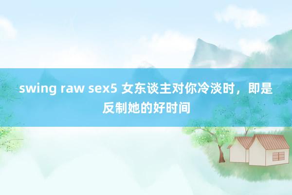 swing raw sex5 女东谈主对你冷淡时，即是反制她的好时间