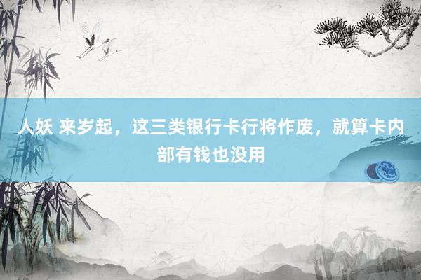 人妖 来岁起，这三类银行卡行将作废，就算卡内部有钱也没用