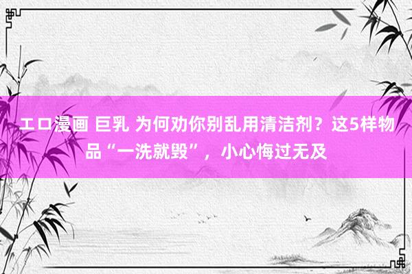 エロ漫画 巨乳 为何劝你别乱用清洁剂？这5样物品“一洗就毁”，小心悔过无及