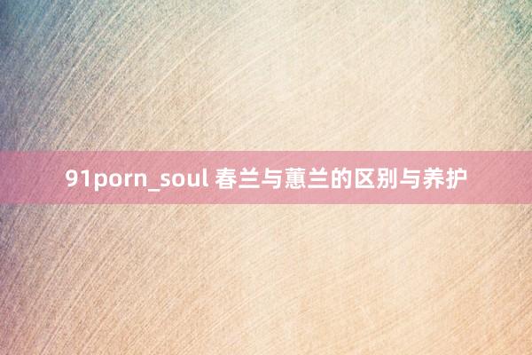 91porn_soul 春兰与蕙兰的区别与养护