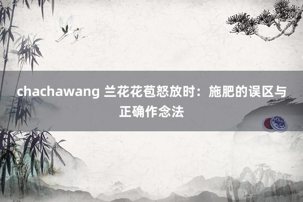 chachawang 兰花花苞怒放时：施肥的误区与正确作念法