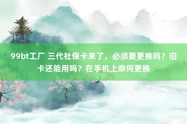 99bt工厂 三代社保卡来了，必须要更换吗？旧卡还能用吗？在手机上奈何更换