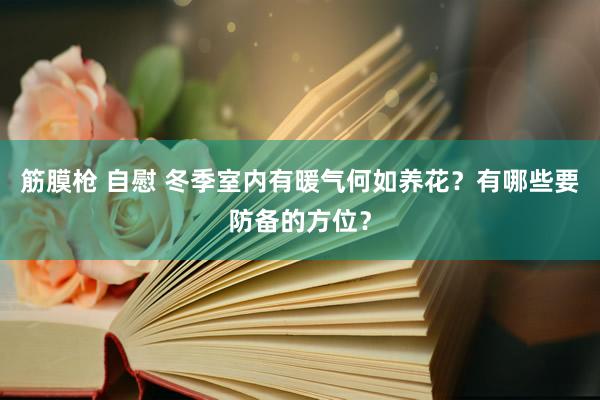 筋膜枪 自慰 冬季室内有暖气何如养花？有哪些要防备的方位？