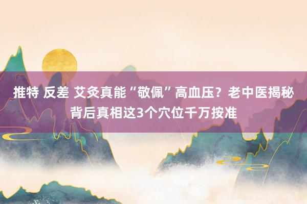 推特 反差 艾灸真能“敬佩”高血压？老中医揭秘背后真相这3个穴位千万按准