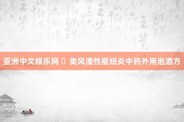 亚洲中文娱乐网 ​类风湿性枢纽炎中药外用泡酒方