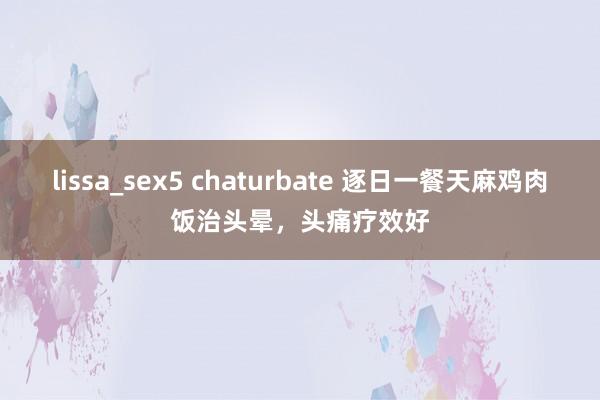 lissa_sex5 chaturbate 逐日一餐天麻鸡肉饭治头晕，头痛疗效好