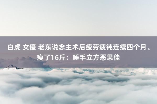 白虎 女優 老东说念主术后疲劳疲钝连续四个月、瘦了16斤：唾手立方恶果佳