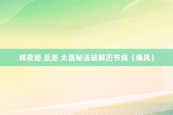 辉夜姬 反差 太医秘法破解历节病（痛风）