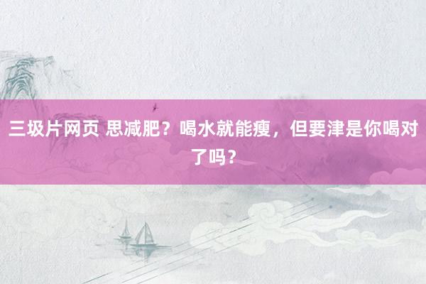 三圾片网页 思减肥？喝水就能瘦，但要津是你喝对了吗？