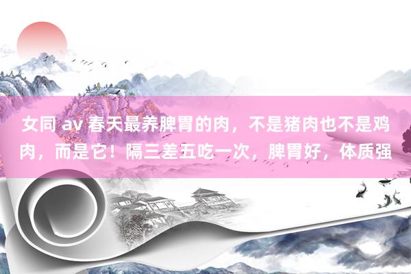 女同 av 春天最养脾胃的肉，不是猪肉也不是鸡肉，而是它！隔三差五吃一次，脾胃好，体质强