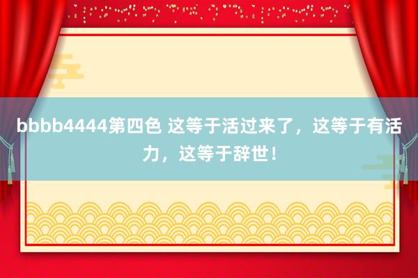 bbbb4444第四色 这等于活过来了，这等于有活力，这等于辞世！
