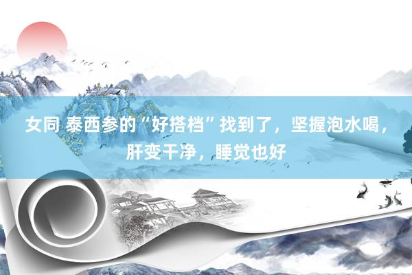 女同 泰西参的“好搭档”找到了，坚握泡水喝，肝变干净，睡觉也好