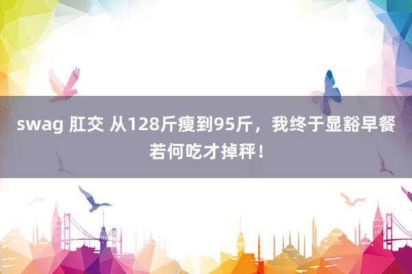swag 肛交 从128斤瘦到95斤，我终于显豁早餐若何吃才掉秤！