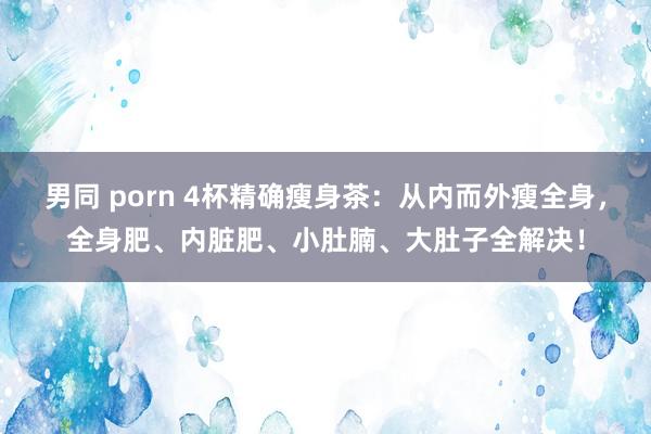 男同 porn 4杯精确瘦身茶：从内而外瘦全身，全身肥、内脏肥、小肚腩、大肚子全解决！