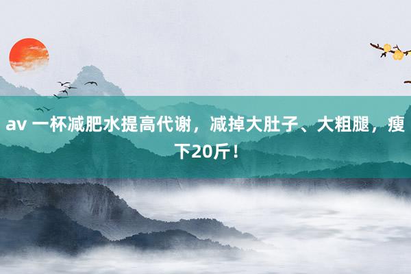 av 一杯减肥水提高代谢，减掉大肚子、大粗腿，瘦下20斤！