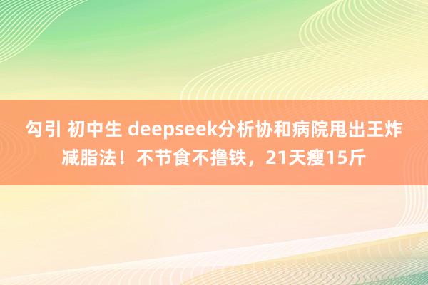 勾引 初中生 deepseek分析协和病院甩出王炸减脂法！不节食不撸铁，21天瘦15斤