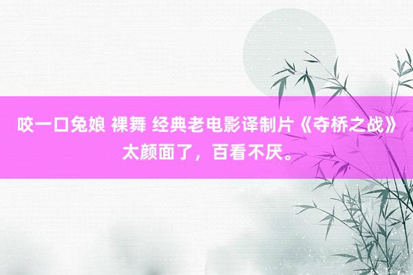 咬一口兔娘 裸舞 经典老电影译制片《夺桥之战》太颜面了，百看不厌。
