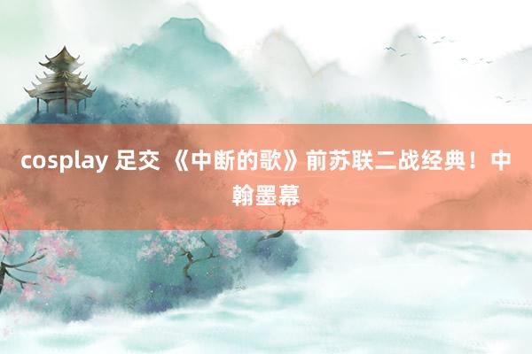 cosplay 足交 《中断的歌》前苏联二战经典！中翰墨幕